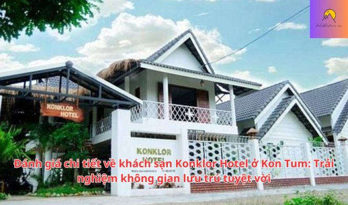 Đánh giá chi tiết về khách sạn Konklor Hotel ở Kon Tum: Trải nghiệm không gian lưu trú tuyệt vời