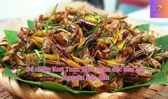 Dế chiên Kon Tum: Món ngon đặc sản Tây Nguyên hấp dẫn