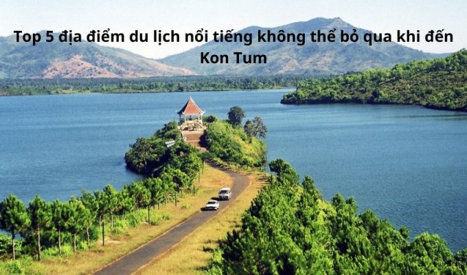Top 5 địa điểm du lịch nổi tiếng không thể bỏ qua khi đến Kon Tum